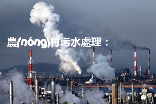 農(nóng)村污水處理：解決之道，成本之謎！